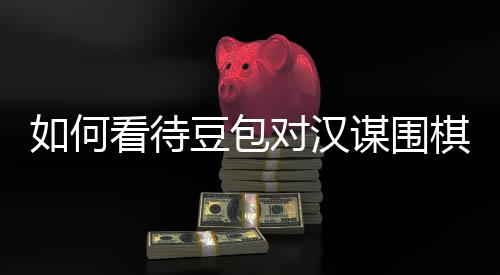 谋围豆包对汉棋涉议的资金嫌传销，盘争评价如何看待